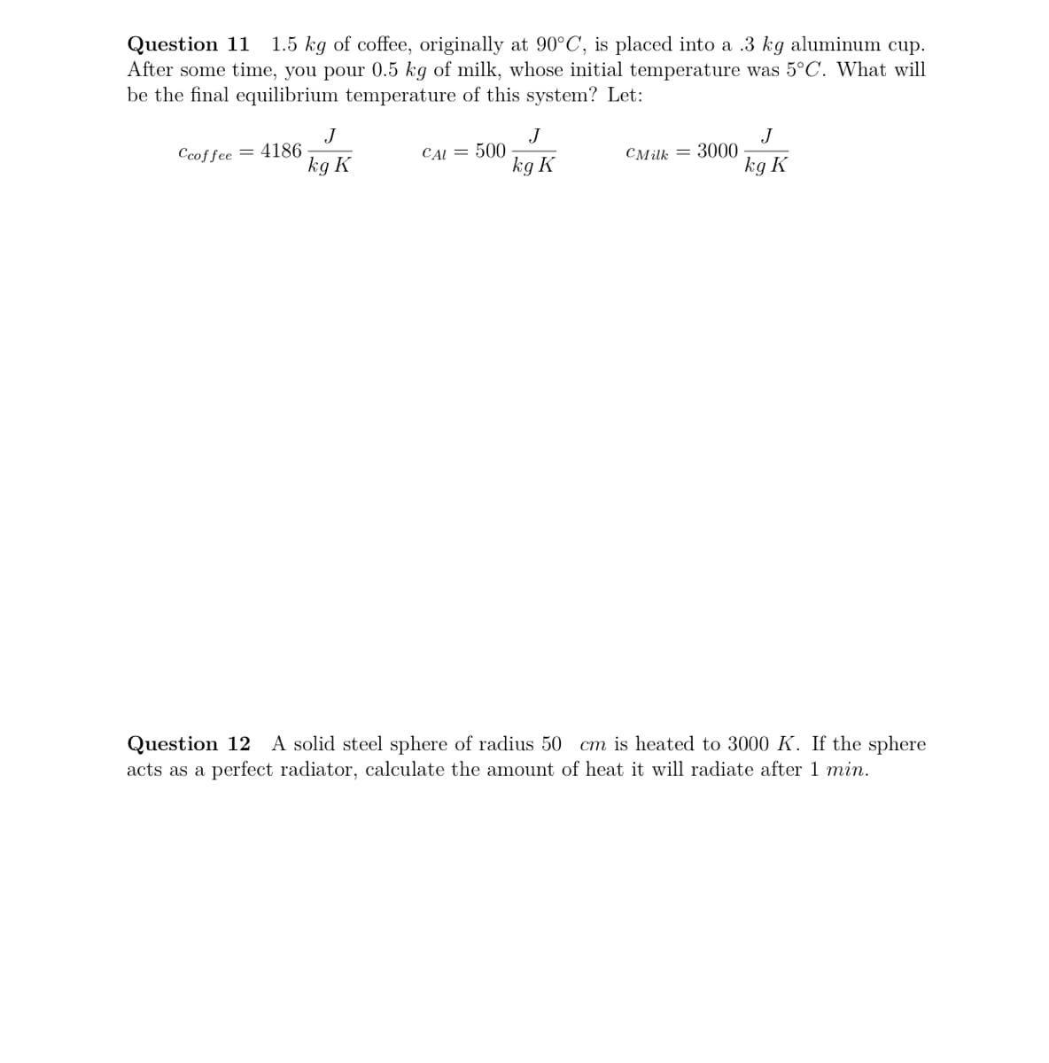 Question 11
After some time, you pour 0.5 kg of milk, whose initial temperature was 5°C. What will
be the final equilibrium temperature of this system? Let:
1.5 kg of coffee, originally at 90°C, is placed into a .3 kg aluminum cup.
J
Ccoffee = 4186
kg K
J
CAI = 500
kg K
J
CMilk = 3000
kg K
Question 12 A solid steel sphere of radius 50
acts as a perfect radiator, calculate the amount of heat it will radiate after 1 min.
cm is heated to 3000 K. If the sphere
