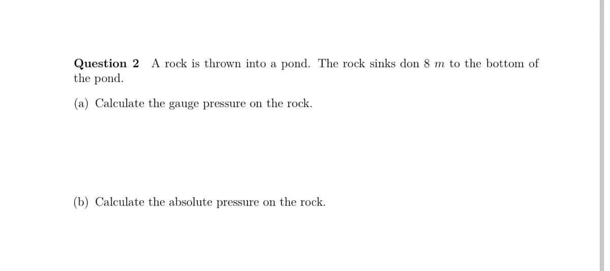 A rock is thrown into a pond. The rock sinks don 8 m to the bottom of
Question 2
the pond.
(a) Calculate the gauge pressure on the rock.
(b) Calculate the absolute pressure on the rock.
