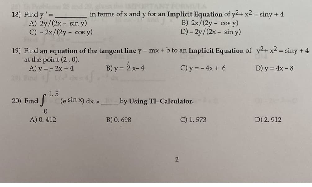 29, given
in terms of x and y for an Implicit Equation of y2+ x2 = siny + 4
RMI
18) Find y'=
A) 2y/(2x - sin y)
C) - 2x/(2y - cos y)
B) 2x/(2y - cos y)
D) - 2y /(2x - sin y)
19) Find an equation of the tangent line y = mx + b to an Implicit Equation of y2+ x2 = siny + 4
at the point (2, 0).
A) y = - 2x +4
B) y = 2 x- 4
C) y = - 4x + 6
D) y = 4x - 8
1.5
20) Find
(e sin x) dx =
by Using TI-Calculator.
A) 0. 412
B) 0. 698
C) 1. 573
D) 2. 912
2
