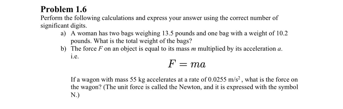 Problem 1.6
Perform the following calculations and express your answer using the correct number of
significant digits.
a) A woman has two bags weighing 13.5 pounds and one bag with a weight of 10.2
pounds. What is the total weight of the bags?
b) The force F on an object is equal to its mass m multiplied by its acceleration a.
i.e.
F
= ma
If a wagon with mass 55 kg accelerates at a rate of 0.0255 m/s² , what is the force on
the wagon? (The unit force is called the Newton, and it is expressed with the symbol
N.)
