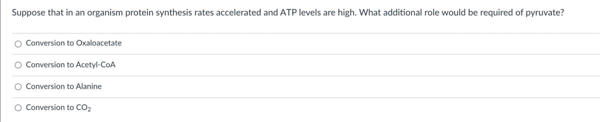 Suppose that in an organism protein synthesis rates accelerated and ATP levels are high. What additional role would be required of pyruvate?
O Conversion to Oxaloacetate
O Conversion to Acetyl-CoA
O Conversion to Alanine
O Conversion to CO2
