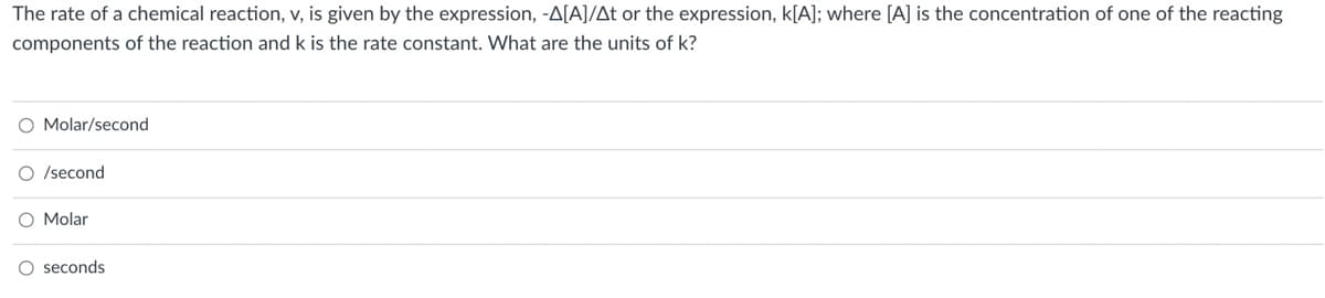 The rate of a chemical reaction, v, is given by the expression, -A[A]/At or the expression, k[A]; where [A] is the concentration of one of the reacting
components of the reaction and k is the rate constant. What are the units of k?
O Molar/second
O /second
O Molar
O seconds
