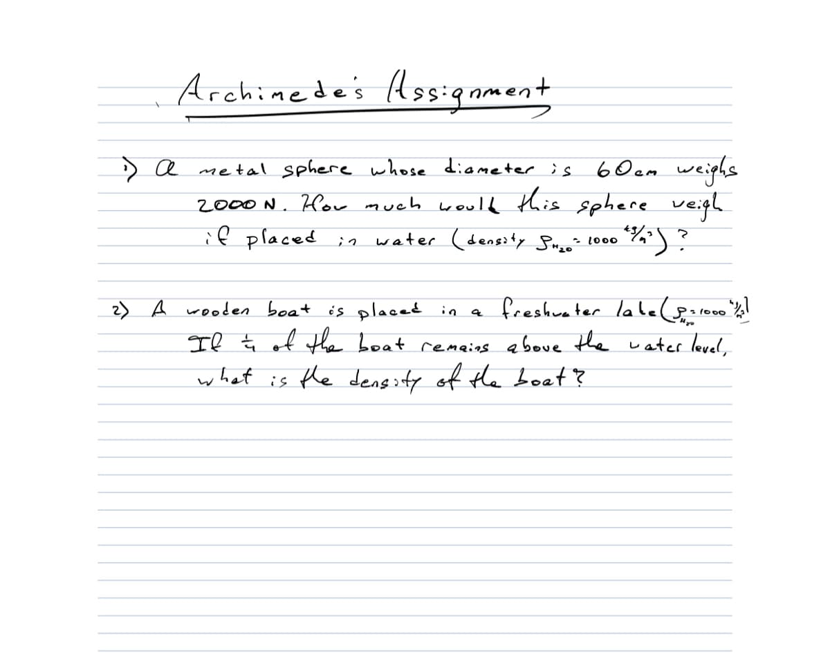 Archinede's Assignment
> a metal sphere whose diameter ;s
6 Ocm weiphs
2000 N. How much would this sphere veigh
if placed
water (density Suzo? 1000
2) A weoden boat is placed in a freshuater labelgaroo
Il ţ of tha boat remeins aboue the water level,
fo00
what is the dengity of the boet?
