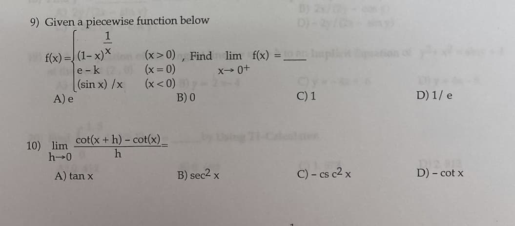 D) 2/0-
9) Given a piecewise function below
1
f(x) = (1– x)*n (x>0) , Find lim f(x) =r lampli
e -k
(sin x) /x
A) e
(x = 0)
(x< 0)
B) 0
X- 0+
C) 1
D) 1/ e
cot(x + h) – cot(x)_
10) lim
h 0
A) tan x
B) sec2 x
C) - cs c2 x
D) - cot x
