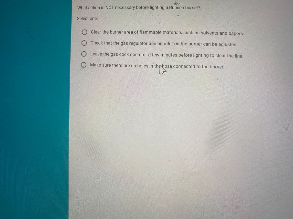 What action is NOT necessary before lighting a Bunsen burner?
Select one:
O Clear the burner area of flammable materials such as solvents and papers.
O Check that the gas regulator and air inlet on the burner can be adjusted.
O Leave the gas cock open for a few minutes before lighting to clear the line.
Make sure there are no holes in the hose connected to the burner.
