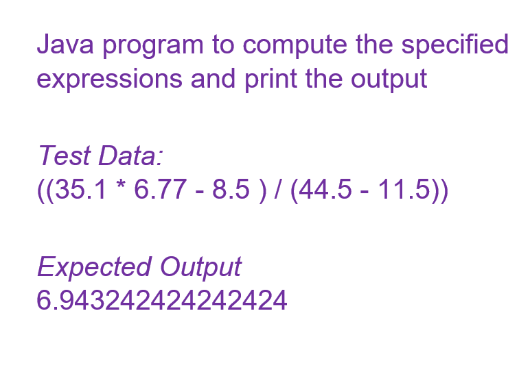 Java program to compute the specified
expressions and print the output
Test Data:
((35.1 * 6.77 - 8.5 ) / (44.5 - 11.5))
Expected Output
6.943242424242424
