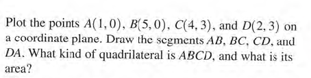 Plot the points A(1,0), B(5,0), C(4, 3), and D(2, 3) on
a coordinate plane. Draw the segments AB, BC, CD, and
DA. What kind of quadrilateral is ABCD, and what is its
area?
