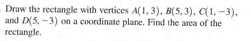 Draw the rectangle with vertices A(1,3), B(5, 3), C(1, -3),
and D(5, -3) on a coordinate plane. Find the area of the
rectangle.
