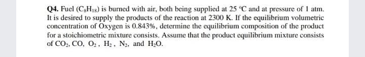 Q4. Fuel (C,H18) is burned with air, both being supplied at 25 °C and at pressure of 1 atm.
It is desired to supply the products of the reaction at 2300 K. If the equilibrium volumetric
concentration of Oxygen is 0.843%, determine the equilibrium composition of the product
for a stoichiometric mixture consists. Assume that the product equilibrium mixture consists
of CO2, CO, O, H2, N2, and H20.
