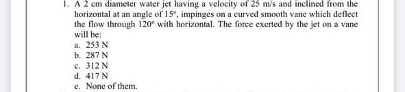 1. A 2 cm diameter water jet having a velocity of 25 m/s and inclined from the
horizontal at an angle of 15°, impinges on a curved smooth vane which deflect
the flow through 120° with horizontal. The force exerted by the jet on a vane
will be:
a. 253 N
b. 287 N
c. 312 N
d. 417 N
e. None of them.
