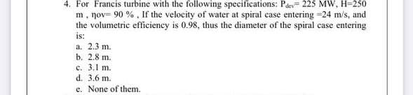 4. For Francis turbine with the following specifications: Paev= 225 MW, H=250
m, nov= 90 % , If the velocity of water at spiral case entering =24 m/s, and
the volumetric efficiency is 0.98, thus the diameter of the spiral case entering
is:
a. 2.3 m.
b. 2.8 m.
c. 3.1 m.
d. 3.6 m.
e. None of them.
