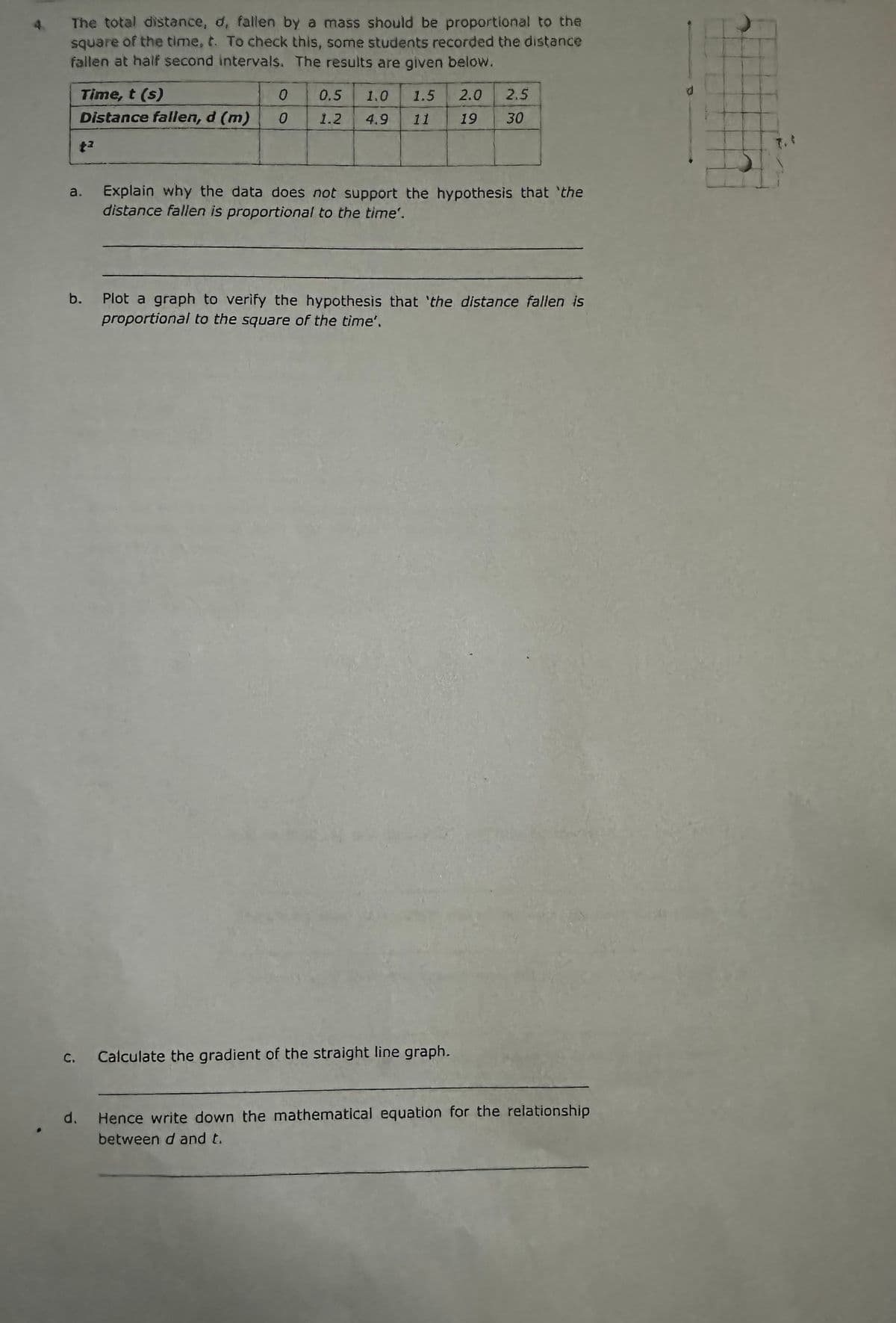 4.
The total distance, d, fallen by a mass should be proportional to the
square of the time, t. To check this, some students recorded the distance
fallen at half second intervals. The results are given below.
E
G
Time, t (s)
Distance fallen, d (m)
b.
d.
+²
0
0
0.5 1.0 1.5 2.0 2.5
11 19 30
1.2
4.9
Explain why the data does not support the hypothesis that 'the
distance fallen is proportional to the time'.
Plot a graph to verify the hypothesis that 'the distance fallen is
proportional to the square of the time".
Calculate the gradient of the straight line graph.
Hence write down the mathematical equation for the relationship
between d and t.