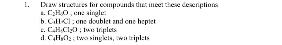 1.
Draw structures for compounds that meet these descriptions
a. C2H60 ; one singlet
b. C3H7C1 ; one doublet and one heptet
c. C4H8C120 ; two triplets
d. C4H8O2 ; two singlets, two triplets
