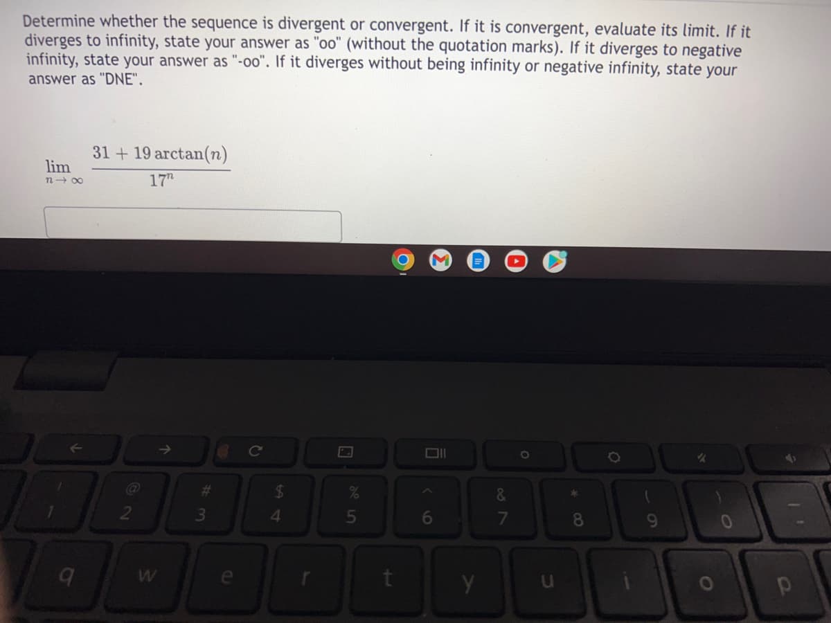 Determine whether the sequence is divergent or convergent. If it is convergent, evaluate its limit. If it
diverges to infinity, state your answer as "oo" (without the quotation marks). If it diverges to negative
infinity, state your answer as "-o0". If it diverges without being infinity or negative infinity, state your
answer as "DNE".
31 + 19 arctan(n)
lim
n- 00
17h
->
%23
&
4.
5n
6
7
8
le
y
CI
