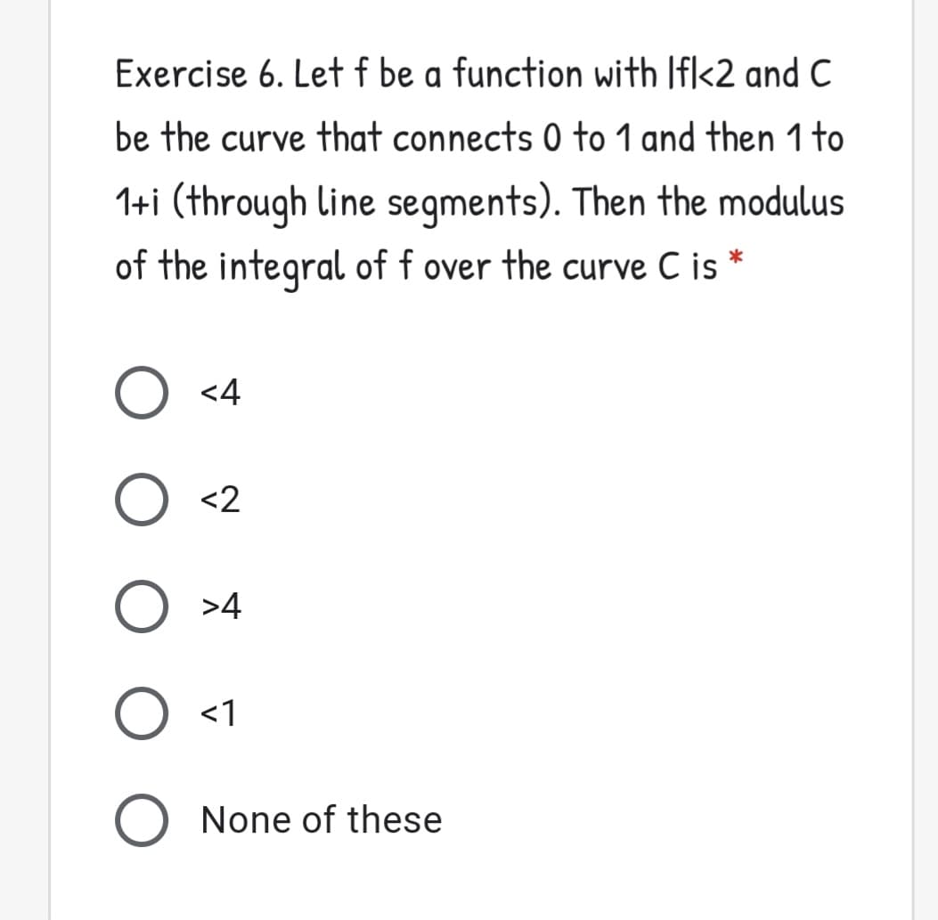 Exercise 6. Let f be a function with Ifl<2 and C
be the curve that connects 0 to 1 and then 1 to
1+i (through Line segments). Then the modulus
of the integral of f over the curve C is *
<4
O <2
O >4
O <1
None of these
