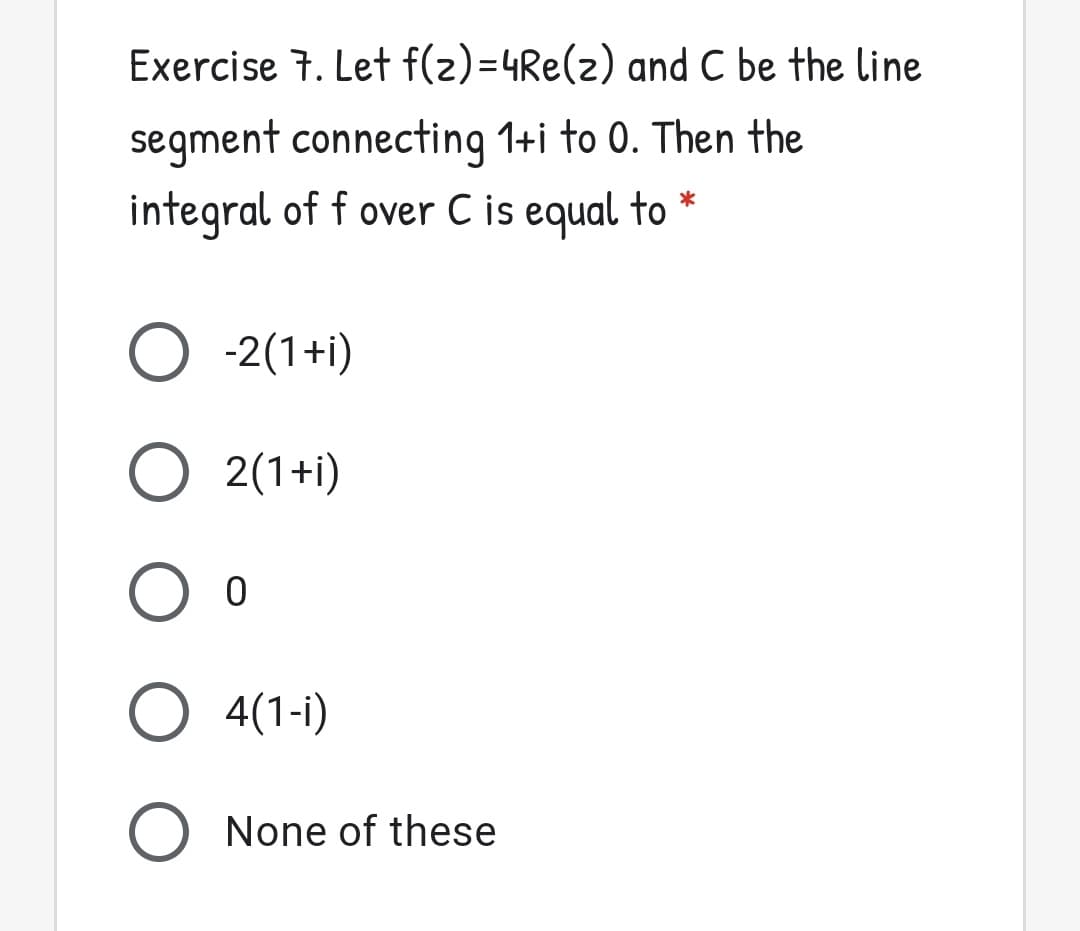 Exercise 7. Let f(2)=4Re(2) and C be the line
segment connecting 1+i to 0. Then the
integral of f over C is equal to *
O -2(1+i)
O 2(1+i)
O 4(1-i)
O None of these
