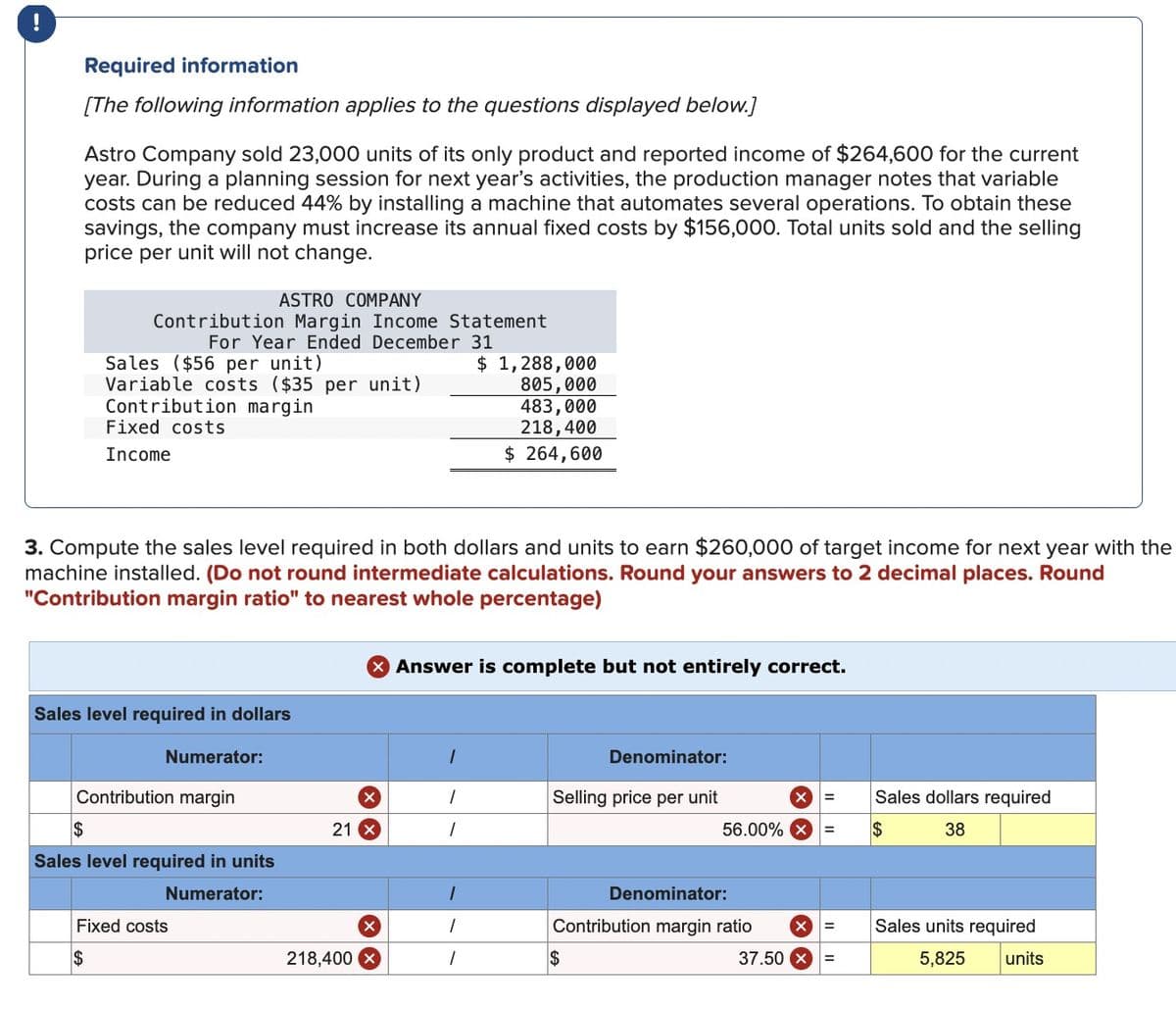 Required information
[The following information applies to the questions displayed below.]
Astro Company sold 23,000 units of its only product and reported income of $264,600 for the current
year. During a planning session for next year's activities, the production manager notes that variable
costs can be reduced 44% by installing a machine that automates several operations. To obtain these
savings, the company must increase its annual fixed costs by $156,000. Total units sold and the selling
price per unit will not change.
ASTRO COMPANY
Contribution Margin Income Statement
For Year Ended December 31
Sales ($56 per unit)
Variable costs ($35 per unit)
Contribution margin
Fixed costs
Income
$ 1,288,000
805,000
483,000
218,400
$ 264,600
3. Compute the sales level required in both dollars and units to earn $260,000 of target income for next year with the
machine installed. (Do not round intermediate calculations. Round your answers to 2 decimal places. Round
"Contribution margin ratio" to nearest whole percentage)
Sales level required in dollars
Numerator:
Contribution margin
$
Sales level required in units
Numerator:
Fixed costs
$
Answer is complete but not entirely correct.
Denominator:
X
I
Selling price per unit
21 x
I
56.00%
218,400 x
I
$
Denominator:
Contribution margin ratio
=
Sales dollars required
38
$
=
Sales units required
37.50 x
=
5,825
units