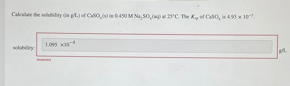 Calculate the solubility (in g/L) of CaSO4(s) in 0.450 M Na2SO4(aq) at 25°C. The Ksp of CaSO4 is 4.93 × 10-5.
solubility:
1.095 x10
Incorrect
-4
g/L