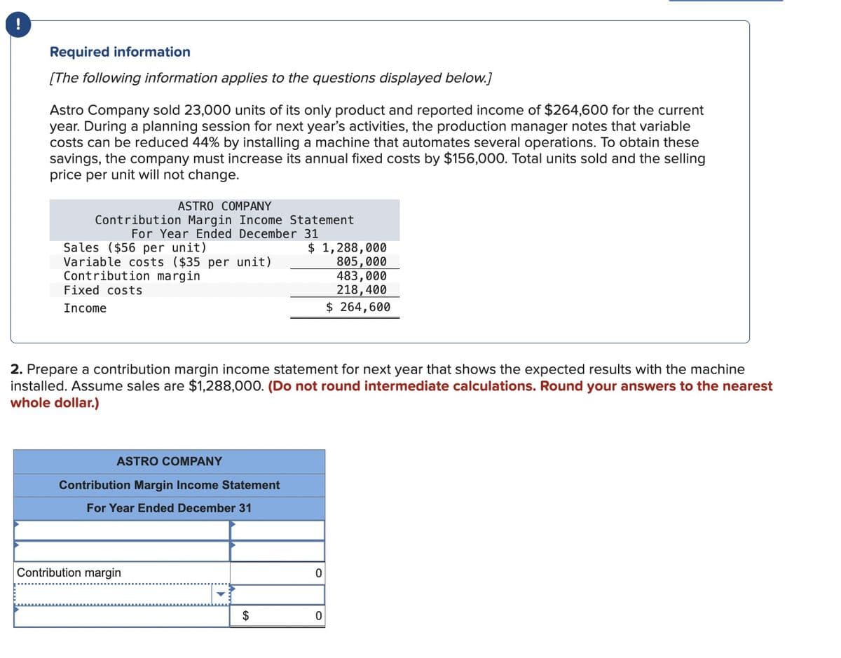 Required information
[The following information applies to the questions displayed below.]
Astro Company sold 23,000 units of its only product and reported income of $264,600 for the current
year. During a planning session for next year's activities, the production manager notes that variable
costs can be reduced 44% by installing a machine that automates several operations. To obtain these
savings, the company must increase its annual fixed costs by $156,000. Total units sold and the selling
price per unit will not change.
ASTRO COMPANY
Contribution Margin Income Statement
For Year Ended December 31
Sales ($56 per unit)
Variable costs ($35 per unit)
Contribution margin
Fixed costs
Income
$ 1,288,000
805,000
483,000
218,400
$ 264,600
2. Prepare a contribution margin income statement for next year that shows the expected results with the machine
installed. Assume sales are $1,288,000. (Do not round intermediate calculations. Round your answers to the nearest
whole dollar.)
ASTRO COMPANY
Contribution Margin Income Statement
For Year Ended December 31
Contribution margin
0
$
0