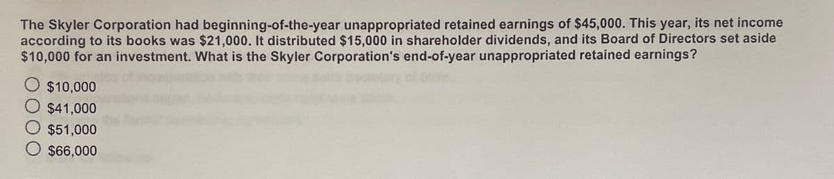 The Skyler Corporation had beginning-of-the-year unappropriated retained earnings of $45,000. This year, its net income
according to its books was $21,000. It distributed $15,000 in shareholder dividends, and its Board of Directors set aside
$10,000 for an investment. What is the Skyler Corporation's end-of-year unappropriated retained earnings?
$10,000
$41,000
$51,000
$66,000