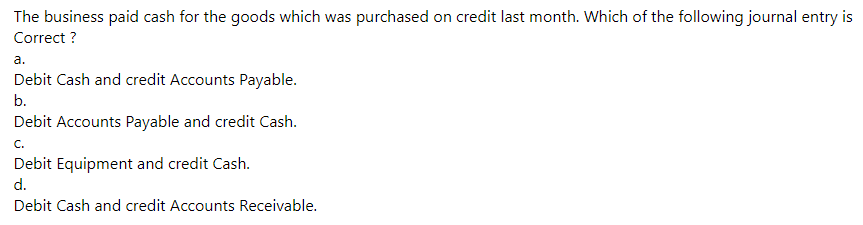 The business paid cash for the goods which was purchased on credit last month. Which of the following journal entry is
Correct ?
a.
Debit Cash and credit Accounts Payable.
b.
Debit Accounts Payable and credit Cash.
C.
Debit Equipment and credit Cash.
d.
Debit Cash and credit Accounts Receivable.
