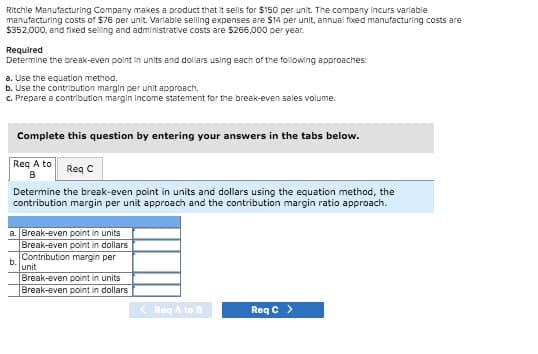 Ritchie Manufacturing Company makes a product that it sells for $150 per unit. The company incurs variable
manufacturing costs of $76 per unit. Variable selling expenses are $14 per unit, annual fixed manufacturing costs are
$352,000, and fixed selling and administrative costs are $266,000 per year.
Required
Determine the break-even point in units and dollars using each of the following approaches:
a. Use the equation method.
b. Use the contribution margin per unit approach.
c. Prepare a contribution margin income statement for the break-even sales volume.
Complete this question by entering your answers in the tabs below.
Req A to
B
Req C
Determine the break-even point in units and dollars using the equation method, the
contribution margin per unit approach and the contribution margin ratio approach.
a. Break-even point in units
b.
Break-even point in dollars
Contribution margin per
unit
Break-even point in units
Break-even point in dollars
<Req A to B
Req C>