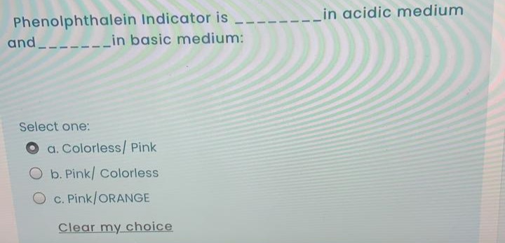 in acidic medium
Phenolphthalein Indicator is
in basic medium:
and.
Select one:
a. Colorless/ Pink
O b. Pink/ Colorless
O c. Pink/ORANGE
Clear my choice
