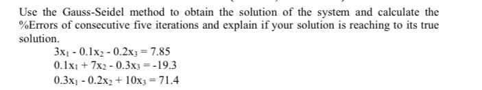 Use the Gauss-Seidel method to obtain the solution of the system and calculate the
%Errors of consecutive five iterations and explain if your solution is reaching to its true
solution.
3x1 - 0.1x2 - 0.2x3 = 7.85
0.1x1 + 7x2 - 0.3x3 = -19.3
0.3x1 - 0.2x2 + 10x3 = 71.4
%3D
