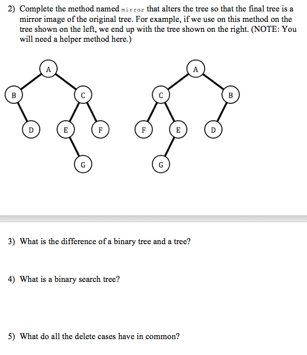 2) Complete the method named mirzor that alters the tree so that the final tree is a
mirror image of the original tree. For example, if we use on this method on the
tree shown on the left, we end up with the tree shown on the right. (NOTE: You
will need a helper method here.)
A
A
B
B
E
F
F
E
D
G
G
3) What is the difference of a binary tree and a tree?
4) What is a binary search tree?
5) What do all the delete cases have in common?
