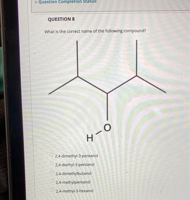 Question Completion Status:
QUESTION 8
What is the correct name of the following compound?
H-O
2,4-dimethyl-3-pentanol
2,4-diethyl-3-pentanol
2,4-dimethylbutanol
2,4-methylpentanol
2,4-methyl-3-hexanol