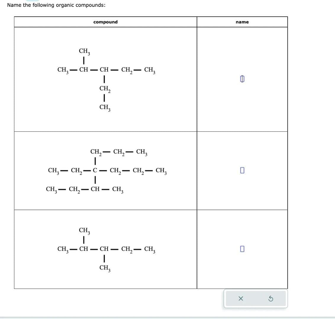 Name the following organic compounds:
CH3
I
CH₂-CH-CH-
compound
-
I
CH₂
|
CH3
CH3CH₂- -C-
|
CH3CH₂-
CH-
CH3
I
CH₂- - CH₂ - CH₂
-
CH₂ - CH3
CH₂ - CH₂ - CH3
CH3
CH₂-CH- CH-
I
CH3
CH₂ - CH₂
name
A
U
X
S