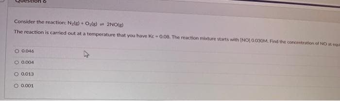 Consider the reaction: N₂(g) + O₂(g)
2NO(g)
The reaction is carried out at a temperature that you have Kc-0.08. The reaction mixture starts with [NO] 0.030M. Find the concentration of NO at equ
O 0.046
O 0.004
O 0.013
O 0.001