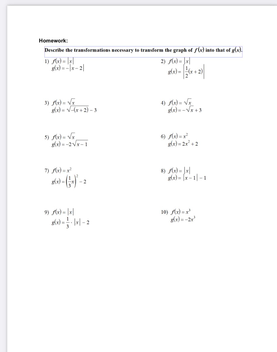 Homework:
Describe the transformations necessary to transform the graph of f(r) into that of g(x).
1) Ax) = |x|
glx) = - |x- 2|
2) Ax) = |x|
glx) = +
x + 2)
3) Ax) = Vx
g(x) = V-(x + 2) – 3
4) Ax) = VF
g(x) = - Vx + 3
5) Ax) = Vx
g(x) = -2 Vx – 1
6) Ax) = x²
g(x) = 2x² + 2
7) Ax) = x²
8) Ax) = ]x|
g(x) = [x - 1| -1
g(x) =
-2
9) Ax) = |x|
slo) - |-| - 2
10) Ax) = x³
g(x) = -2x
