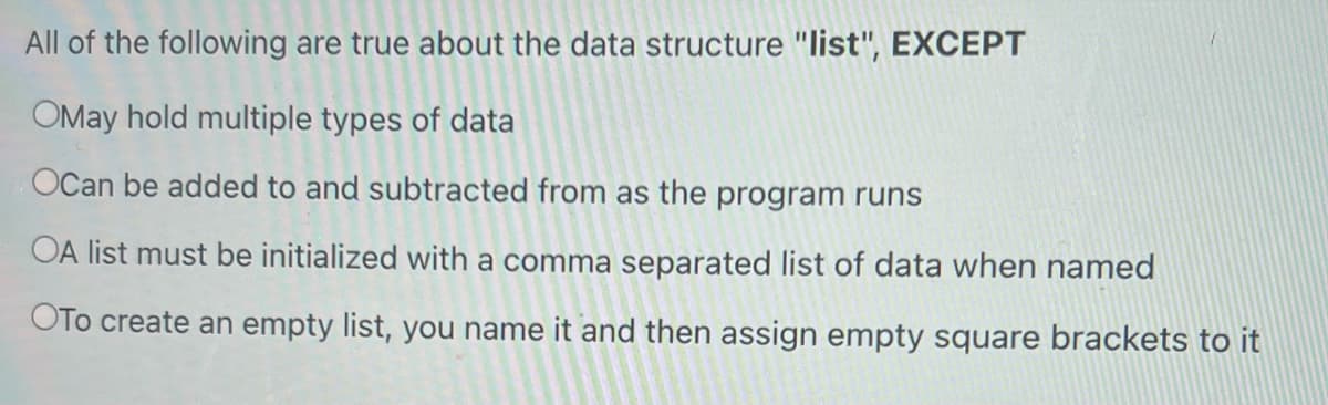 All of the following are true about the data structure "list", EXCEPT
OMay hold multiple types of data
OCan be added to and subtracted from as the program runs
OA list must be initialized with a comma separated list of data when named
OTo create an empty list, you name it and then assign empty square brackets to it