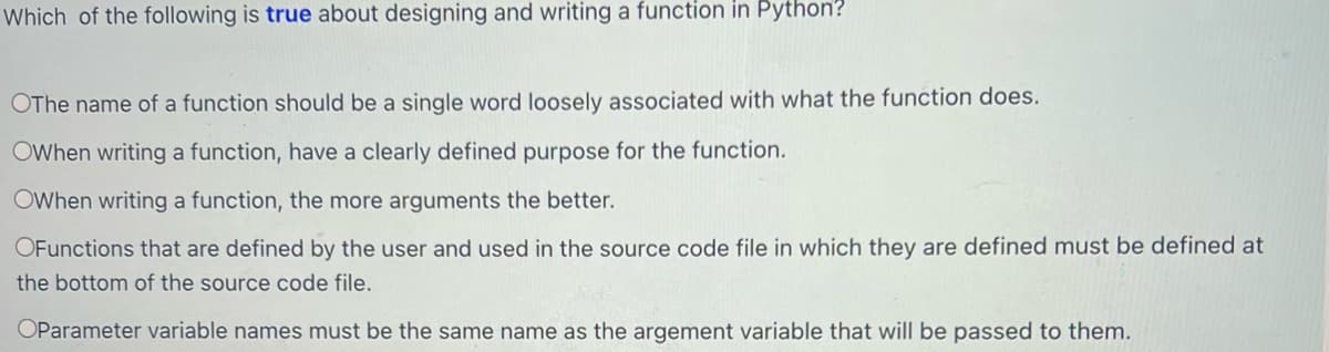 Which of the following is true about designing and writing a function in Python?
OThe name of a function should be a single word loosely associated with what the function does.
OWhen writing a function, have a clearly defined purpose for the function.
OWhen writing a function, the more arguments the better.
OFunctions that are defined by the user and used in the source code file in which they are defined must be defined at
the bottom of the source code file.
OParameter variable names must be the same name as the argement variable that will be passed to them.