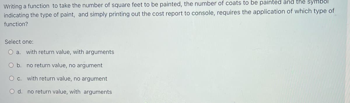 Writing a function to take the number of square feet to be painted, the number of coats to be painted and the symbol
indicating the type of paint, and simply printing out the cost report to console, requires the application of which type of
function?
Select one:
O a. with return value, with arguments
b. no return value, no argument
O c. with return value, no argument
O d. no return value, with arguments