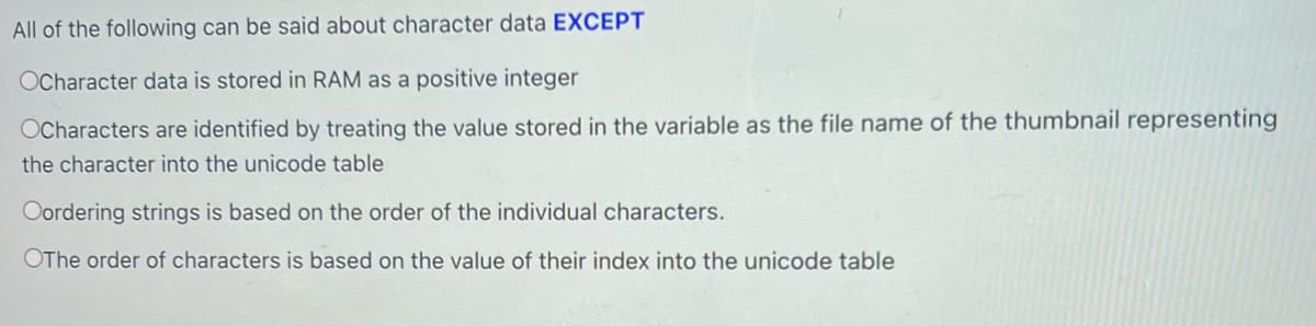 All of the following can be said about character data EXCEPT
OCharacter data is stored in RAM as a positive integer
OCharacters are identified by treating the value stored in the variable as the file name of the thumbnail representing
the character into the unicode table.
Oordering strings is based on the order of the individual characters.
OThe order of characters is based on the value of their index into the unicode table