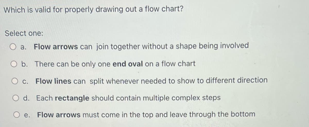 Which is valid for properly drawing out a flow chart?
Select one:
O a. Flow arrows can join together without a shape being involved
O b. There can be only one end oval on a flow chart
O c. Flow lines can split whenever needed to show to different direction
d. Each rectangle should contain multiple complex steps
e. Flow arrows must come in the top and leave through the bottom