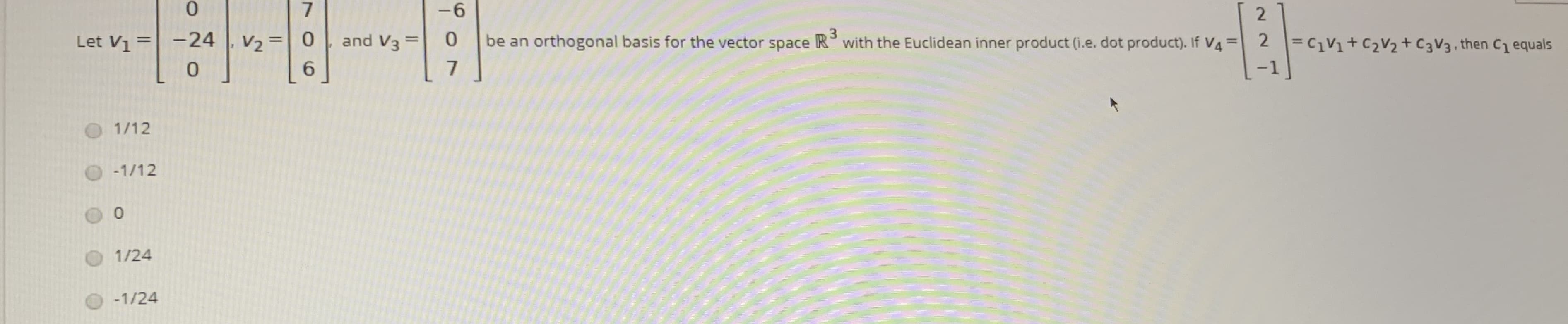 0.
-6
2.
be an orthogonal basis for the vector space R°with the Euclidean inner product (i.e. dot product). If V4 = 2
Let V = -24
V2 =0
6.
%3D
and V3 =
%3D
3.
= C1V1+C2V2+C3V3, then C1 equals
%3D
%3D
-1
1/12
O-1/12
1/24
-1/24
