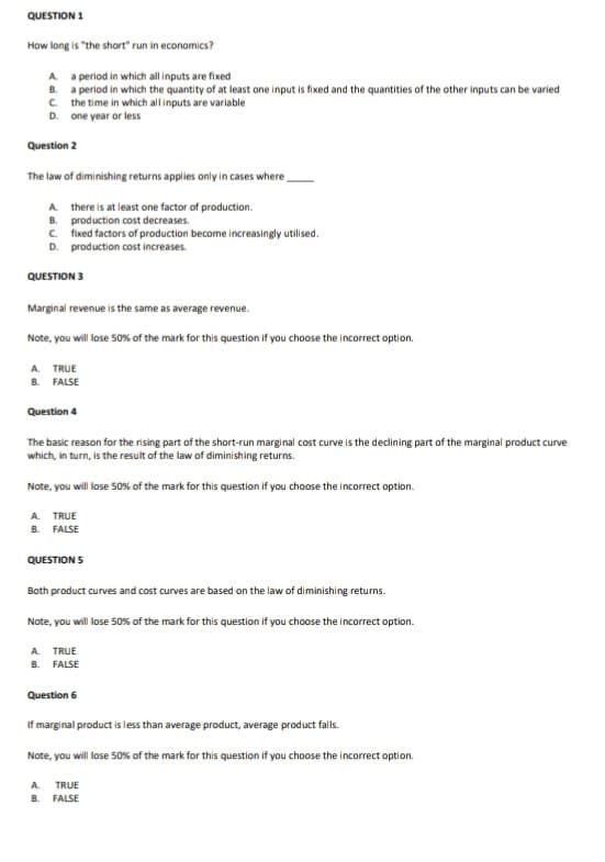 QUESTION 1
How long is "the short" run in economics?
A a period in which all inputs are fixed
B. a period in which the quantity of at least one input is fixed and the quantities of the other inputs can be varied
C. the time in which all inputs are variable
D. one year or less
Question 2
The law of diminishing returns applies only in cases where,
A there is at least one factor of production.
B. production cost decreases.
c. fixed factors of production become increasingly utilised.
D. production cost increases.
QUESTION 3
Marginal revenue is the same as average revenue.
Note, you will lose 50% of the mark for this question if you choose the incorrect option.
A. TRUE
B. FALSE
Question 4
The basic reason for the rising part of the short-run marginal cost curve is the declining part of the marginal product curve
which, in turn, is the result of the law of diminishing returns.
Note, you will lose 50% of the mark for this question if you choose the incorrect option.
A. TRUE
B. FALSE
QUESTION S
Both product curves and cost curves are based on the law of diminishing returns.
Note, you will lose 50% of the mark for this question if you choose the incorrect option.
A. TRUE
B. FALSE
Question 6
If marginal product is less than average product, average product falls.
Note, you will lose S0% of the mark for this question if you choose the incorrect option.
A.
TRUE
B. FALSE
