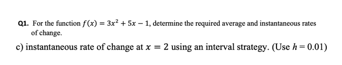 Q1. For the function f(x) = 3x² + 5x – 1, determine the required average and instantaneous rates
of change.
c) instantaneous rate of change at x = 2 using an interval strategy. (Use h= 0.01)
