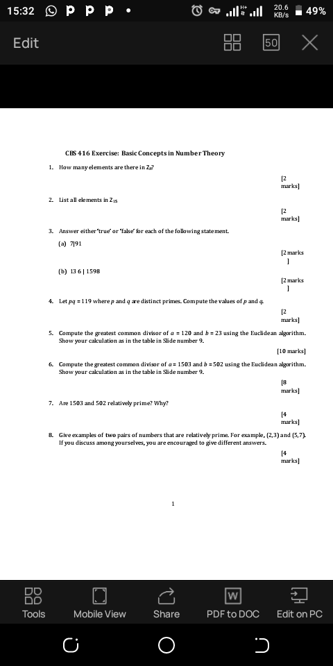 15:32 Ⓒp pp.
Edit
DO
Tools
1. How many elements are there in Z,?
2. List all elements in Zis
CBS 416 Exercise: Basic Concepts in Number Theory
(b) 13611598
3. Answer either'true' or 'false' for each of the following statement.
(a) 7191
Ⓒ
4. Let pq = 119 where p and q are distinct primes. Compute the values of p and
7. Are 1503 and 502 relatively prime? Why?
..... ....
00
Mobile View
C
1
Share
20.6
KB/s
50
W
PDF to DOC
5. Compute the greatest common divisor of a = 120 and b= 23 using the Euclidean algorithm.
Show your calculation as in the table in Slide number 9.
x
[2
marks]
[10 marks]
6. Compute the greatest common divisor of a=1503 and b=502 using the Euclidean algorithm.
Show your calculation as in the table in Slide number 9.
כ
[2
marks]
[2 marks
1
[2 marks
]
[2
marks]
8. Give examples of two pairs of numbers that are relatively prime. For example, (2,3) and (5,7).
If you discuss among yourselves, you are encouraged to give different answers.
49%
[8
marks]
[4
marks]
[4
marks]
Edit on PC