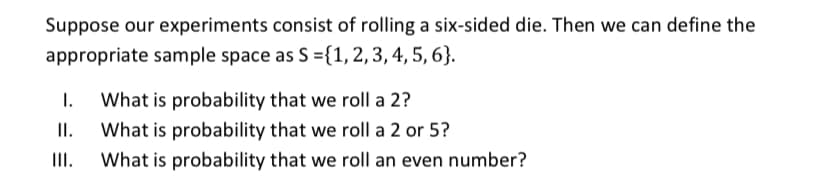 Suppose our experiments consist of rolling a six-sided die. Then we can define the
appropriate sample space as S ={1,2, 3, 4, 5, 6}.
I.
What is probability that we roll a 2?
II.
What is probability that we roll a 2 or 5?
II.
What is probability that we roll an even number?
