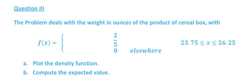 Question III
The Problem deals with the weight in ounces of the product of cereal box, with
2
f(x) =
23.75 < x S 26. 25
elsewhere
a. Plot the density function.
b. Compute the expected value.
