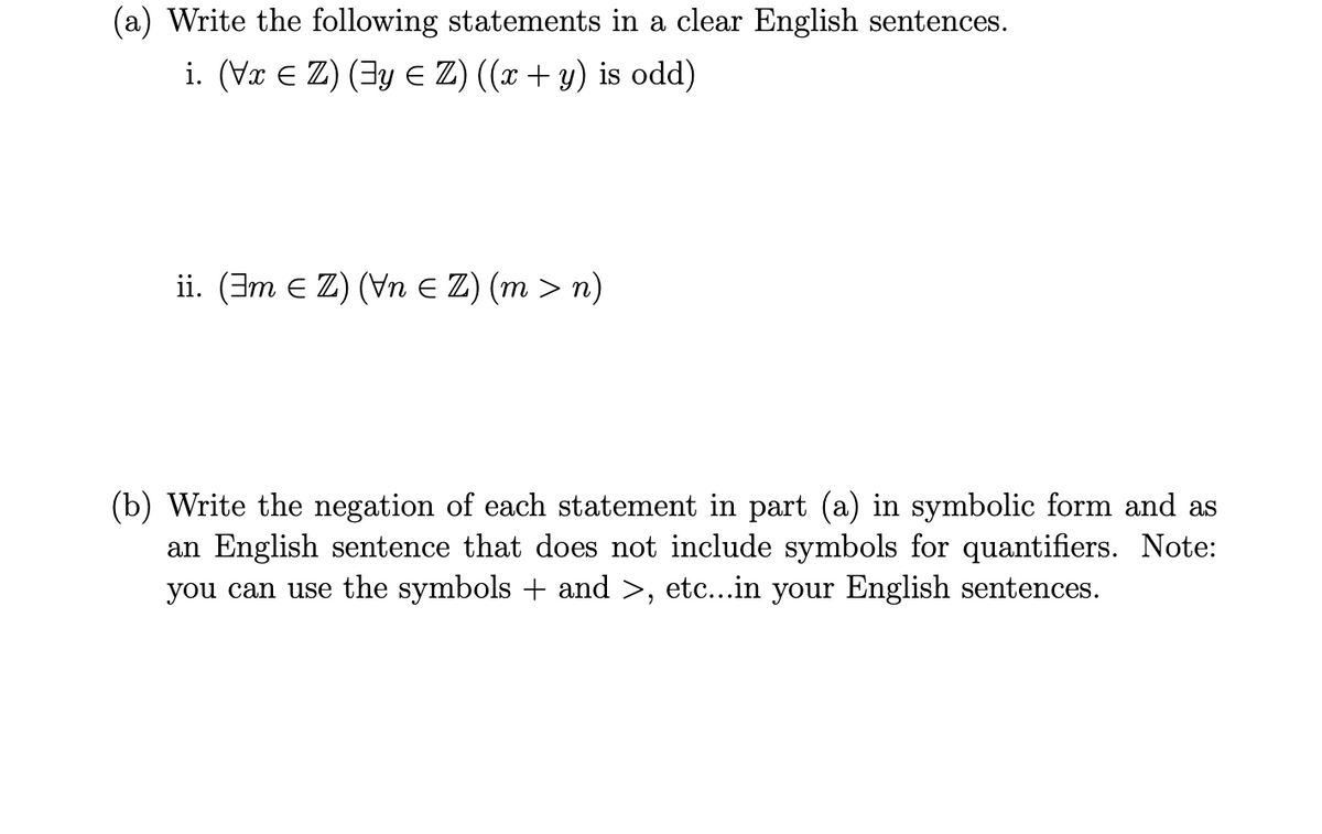 (a) Write the following statements in a clear English sentences.
i. (Vr E Z) (3y E Z) ((x + y) is odd)
ii. (3m e Z) (Vn E Z) (m > n)
(b) Write the negation of each statement in part (a) in symbolic form and as
an English sentence that does not include symbols for quantifiers. Note:
you can use the symbols + and >, etc...in your English sentences.
