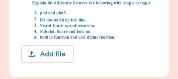 Explain the difference between the following with simple example
1. plot and plot3.
2. H1 line and help text line.
3. Nested function and recursion.
4. Subplot. figure and hold on.
5. built in function and user define function.
↑ Add file