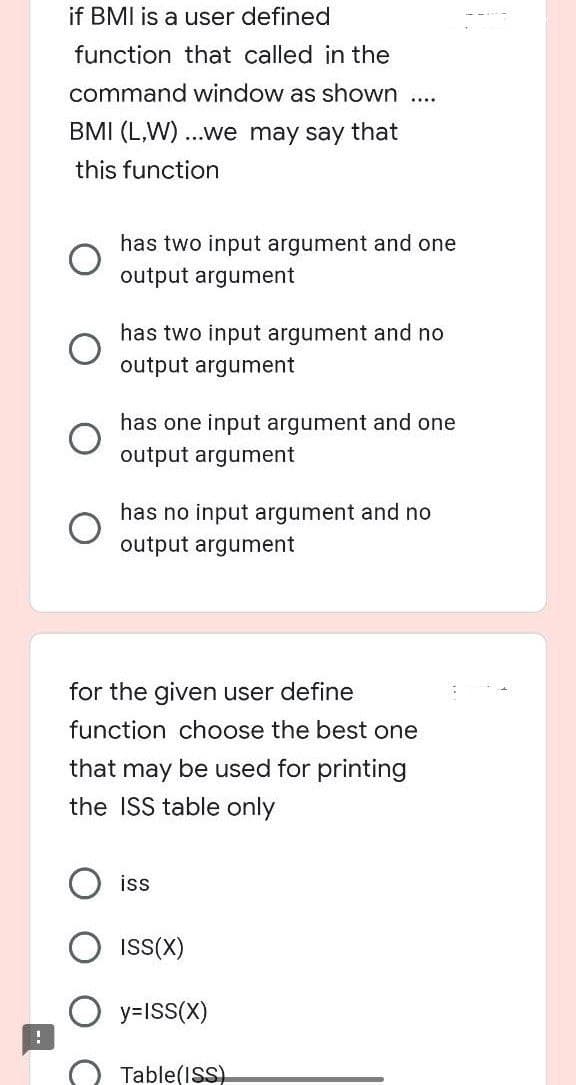 !
if BMI is a user defined
function that called in the
command window as shown
BMI (L,W)...we may say that
this function
....
has two input argument and one
output argument
has two input argument and no
output argument
has one input argument and one
output argument
has no input argument and no
output argument
for the given user define
function choose the best one
that may be used for printing
the ISS table only
iss
ISS(X)
y=ISS(X)
Table(ISS)