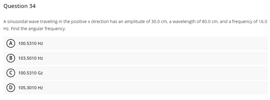 Question 34
A sinusoidal wave traveling in the positive x direction has an amplitude of 30.0 cm, a wavelength of 80.0 cm, and a frequency of 16.0
Hz. Find the angular frequency.
A) 100.5310 Hz
B) 103.5010 Hz
C) 100.5310 Gz
(D) 105.3010 Hz