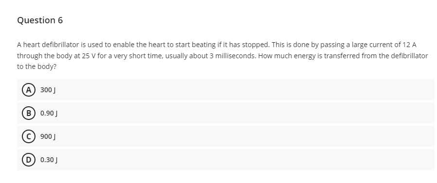 Question 6
A heart defibrillator is used to enable the heart to start beating if it has stopped. This is done by passing a large current of 12 A
through the body at 25 V for a very short time, usually about 3 milliseconds. How much energy is transferred from the defibrillator
to the body?
A) 300 J
B) 0.90 J
900 J
(D) 0.30 J