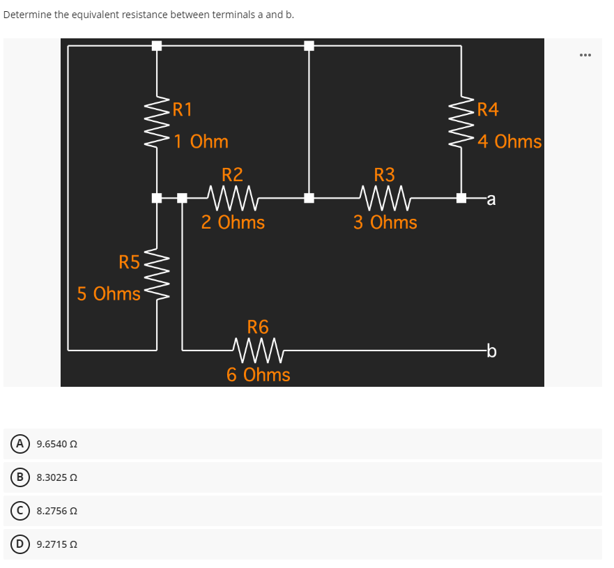 Determine the equivalent resistance between terminals a and b.
R1
1 Ohm
R5
5 Ohms
(Α) 9.6540 Ω
(B) 8.3025 02
C) 8.2756 02
(D) 9.271502
www
R2
2 Ohms
R6
6 Ohms
R3
3 Ohms
R4
4 Ohms
a
-b